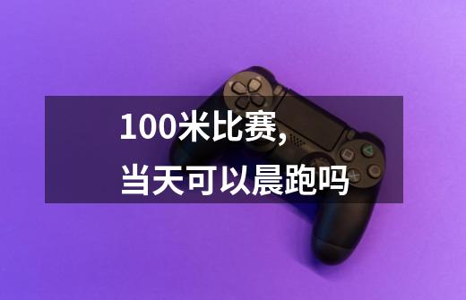 100米比赛,当天可以晨跑吗-第1张-游戏资讯-智辉网络