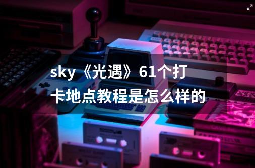 sky《光遇》61个打卡地点教程是怎么样的-第1张-游戏资讯-智辉网络