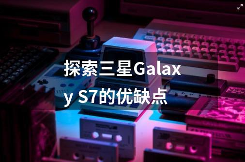 探索三星Galaxy S7的优缺点-第1张-游戏资讯-智辉网络