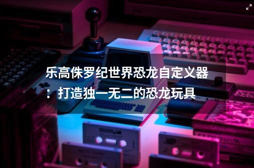 乐高侏罗纪世界恐龙自定义器：打造独一无二的恐龙玩具-第1张-游戏资讯-智辉网络