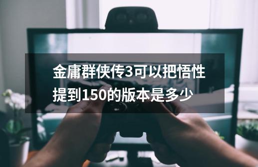 金庸群侠传3可以把悟性提到150的版本是多少-第1张-游戏资讯-智辉网络