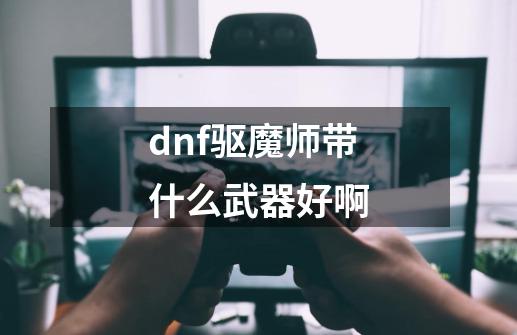 dnf驱魔师带什么武器好啊-第1张-游戏资讯-智辉网络