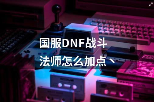 国服DNF战斗法师怎么加点.丶-第1张-游戏资讯-智辉网络