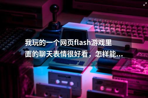 我玩的一个网页flash游戏里面的聊天表情很好看，怎样能提取出来成gif图像啊-第1张-游戏资讯-智辉网络