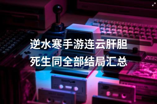 逆水寒手游连云肝胆死生同全部结局汇总-第1张-游戏资讯-智辉网络