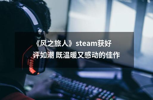 《风之旅人》steam获好评如潮 既温暖又感动的佳作-第1张-游戏资讯-智辉网络