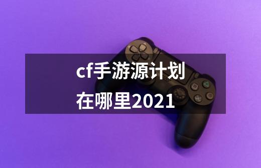 cf手游源计划在哪里2021-第1张-游戏资讯-智辉网络