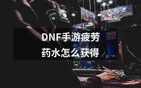 DNF手游疲劳药水怎么获得-第1张-游戏资讯-智辉网络