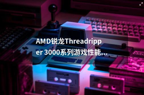 AMD锐龙Threadripper 3000系列游戏性能领先多少-第1张-游戏资讯-智辉网络