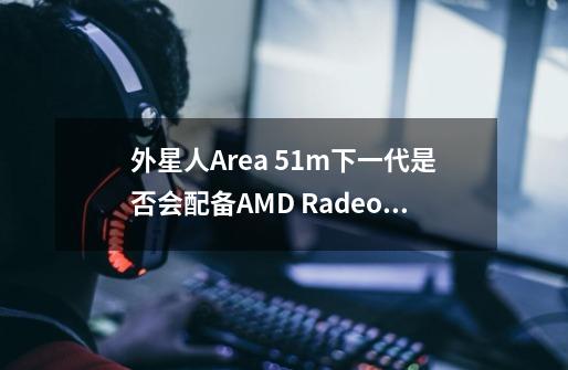 外星人Area 51m下一代是否会配备AMD Radeon RX 5700m显卡-第1张-游戏资讯-智辉网络