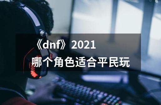 《dnf》2021哪个角色适合平民玩-第1张-游戏资讯-智辉网络