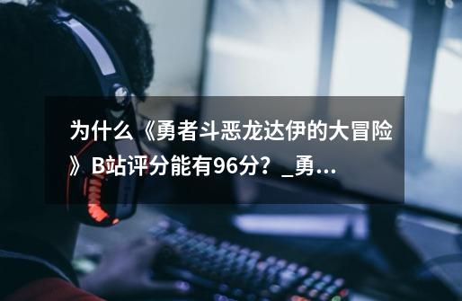 为什么《勇者斗恶龙达伊的大冒险》B站评分能有9.6分？_勇者斗恶龙 达伊的大冒险-第1张-游戏资讯-智辉网络