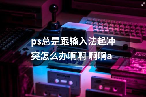 ps总是跟输入法起冲突怎么办啊啊 啊啊a-第1张-游戏资讯-智辉网络