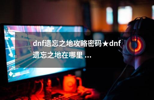 dnf遗忘之地攻略密码★dnf遗忘之地在哪里 怎么打-第1张-游戏资讯-智辉网络