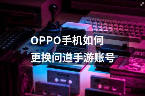 OPPO手机如何更换问道手游账号-第1张-游戏资讯-智辉网络