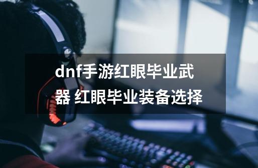 dnf手游红眼毕业武器 红眼毕业装备选择-第1张-游戏资讯-智辉网络