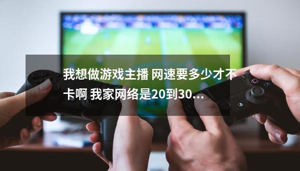 我想做游戏主播 网速要多少才不卡啊 我家网络是20到30m 上传速度差不多160kb 请问卡不-第1张-游戏资讯-智辉网络