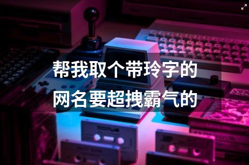 帮我取个带玲字的网名要超拽霸气的-第1张-游戏资讯-智辉网络