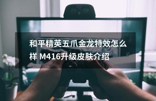 和平精英五爪金龙特效怎么样 M416升级皮肤介绍-第1张-游戏资讯-智辉网络