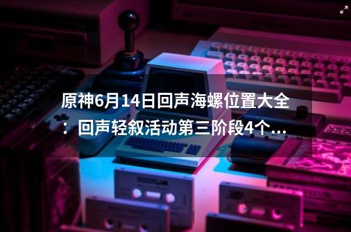 原神6月14日回声海螺位置大全：回声轻叙活动第三阶段4个海螺位置-第1张-游戏资讯-智辉网络