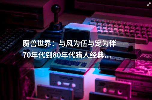 魔兽世界：与风为伍与宠为伴——70年代到80年代猎人经典宠物-第1张-游戏资讯-智辉网络