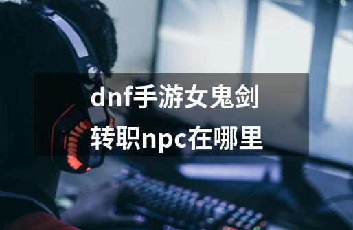 dnf手游女鬼剑转职npc在哪里-第1张-游戏资讯-智辉网络