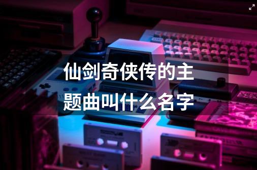 仙剑奇侠传的主题曲叫什么名字-第1张-游戏资讯-智辉网络