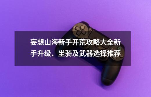 妄想山海新手开荒攻略大全新手升级、坐骑及武器选择推荐-第1张-游戏资讯-智辉网络