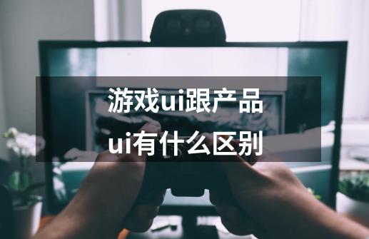 游戏ui跟产品ui有什么区别-第1张-游戏资讯-智辉网络