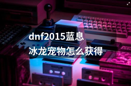 dnf2015蓝息冰龙宠物怎么获得-第1张-游戏资讯-智辉网络