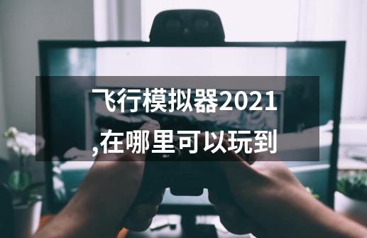 飞行模拟器2021,在哪里可以玩到-第1张-游戏资讯-智辉网络