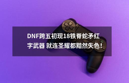 DNF跨五初现+18铁脊蛇矛红字武器 就连圣耀都黯然失色！-第1张-游戏资讯-智辉网络