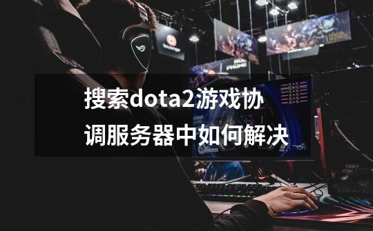 搜索dota2游戏协调服务器中如何解决-第1张-游戏资讯-智辉网络