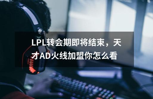 LPL转会期即将结束，天才AD火线加盟你怎么看-第1张-游戏资讯-智辉网络