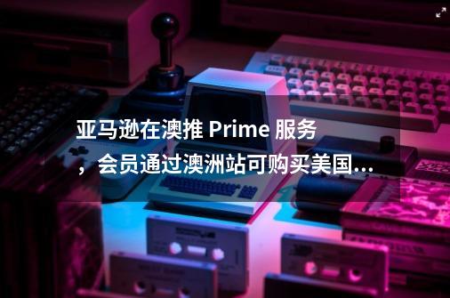 亚马逊在澳推 Prime 服务，会员通过澳洲站可购买美国站商品并获得更快配送特权-第1张-游戏资讯-智辉网络