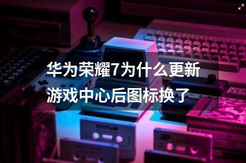 华为荣耀7为什么更新游戏中心后图标换了-第1张-游戏资讯-智辉网络