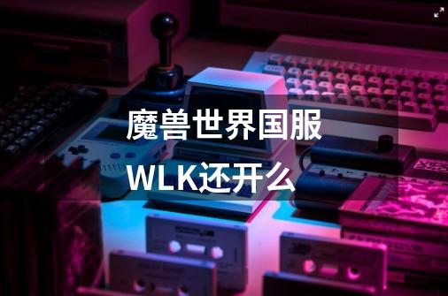 魔兽世界国服WLK还开么-第1张-游戏资讯-智辉网络