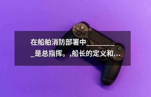 在船舶消防部署中________是总指挥。,船长的定义和职责-第1张-游戏资讯-智辉网络