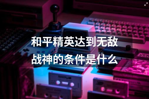 和平精英达到无敌战神的条件是什么-第1张-游戏资讯-智辉网络