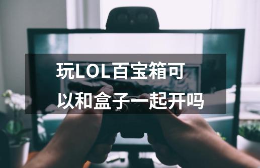 玩LOL百宝箱可以和盒子一起开吗-第1张-游戏资讯-智辉网络