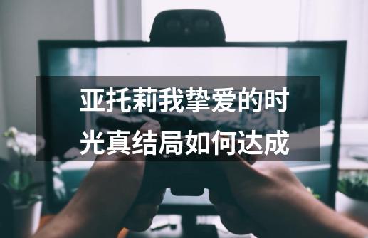 亚托莉我挚爱的时光真结局如何达成-第1张-游戏资讯-智辉网络