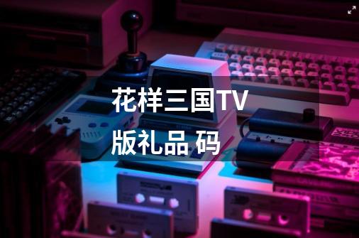 花样三国TV版礼品 码-第1张-游戏资讯-智辉网络