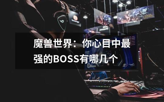 魔兽世界：你心目中最强的BOSS有哪几个-第1张-游戏资讯-智辉网络