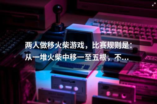 两人做移火柴游戏，比赛规则是：从一堆火柴中移一至五根，不能不移。直到移完为止，拿到最后一根就赢。-第1张-游戏资讯-智辉网络