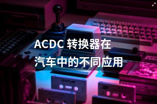 AC/DC 转换器在汽车中的不同应用-第1张-游戏资讯-智辉网络