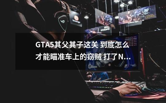 GTA5其父其子这关 到底怎么才能瞄准车上的窃贼 打了N枪了 根本没用 知道就答不知道别瞎答找骂-第1张-游戏资讯-智辉网络