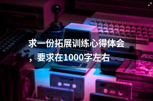 求一份拓展训练心得体会，要求在1000字左右-第1张-游戏资讯-智辉网络