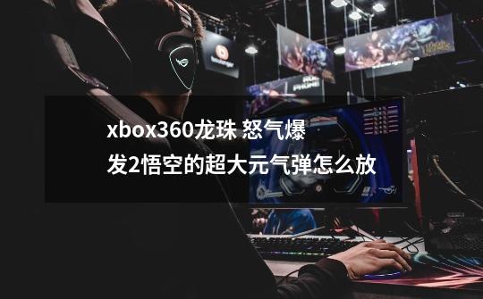 xbox360龙珠 怒气爆发2悟空的超大元气弹怎么放-第1张-游戏资讯-智辉网络