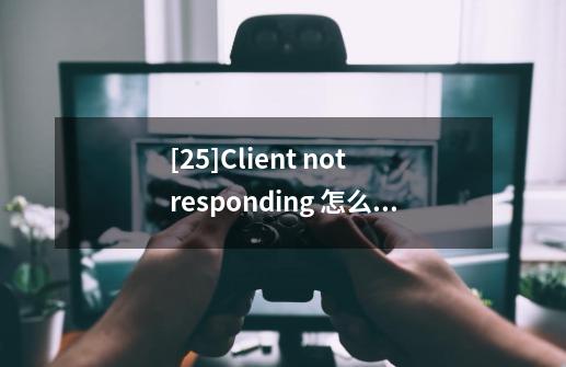 [25]Client not responding 怎么办-第1张-游戏资讯-智辉网络