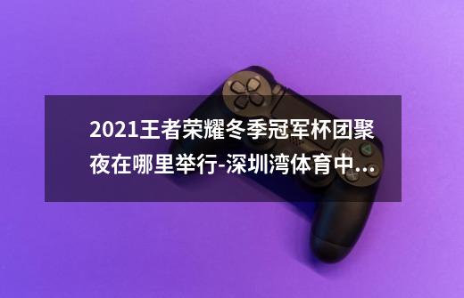 2021王者荣耀冬季冠军杯团聚夜在哪里举行-深圳湾体育中心春茧体育馆介绍-第1张-游戏资讯-智辉网络